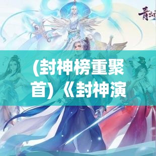 (封神榜重聚首) 《封神演义重启：古传奇《诛仙》深度解读-探秘仙界与恩怨纠葛》势必引发新一轮热议!