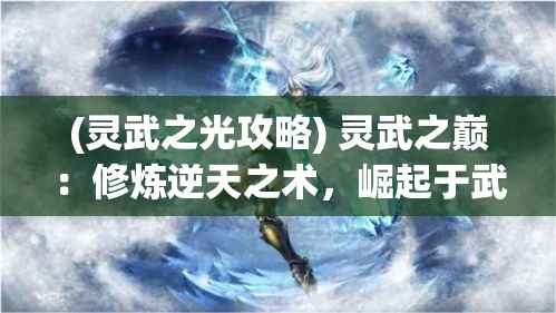 (灵武之光攻略) 灵武之巅：修炼逆天之术，崛起于武道苍穹，掌控乾坤的终极之旅